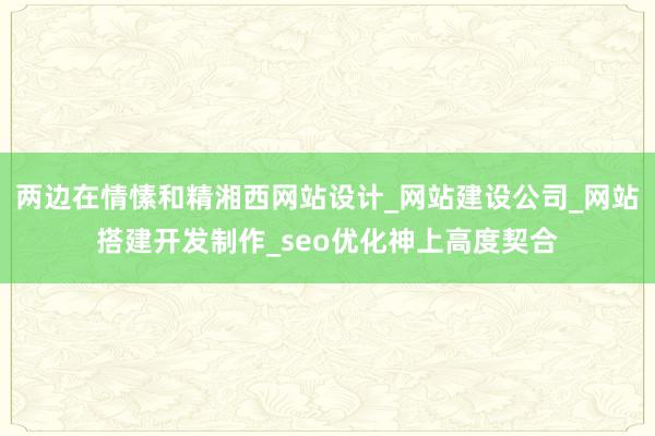 两边在情愫和精湘西网站设计_网站建设公司_网站搭建开发制作_seo优化神上高度契合