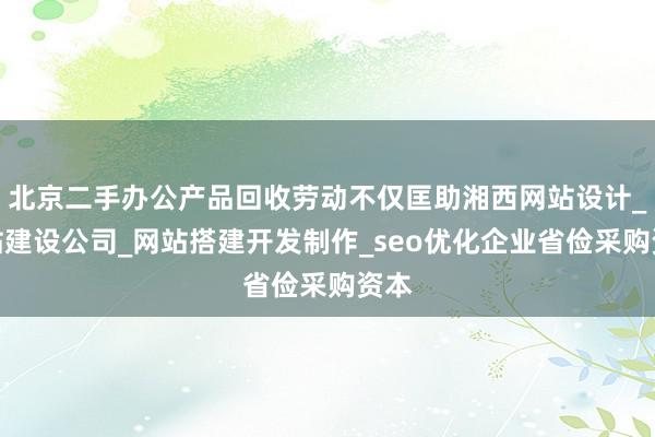 北京二手办公产品回收劳动不仅匡助湘西网站设计_网站建设公司_网站搭建开发制作_seo优化企业省俭采购资本